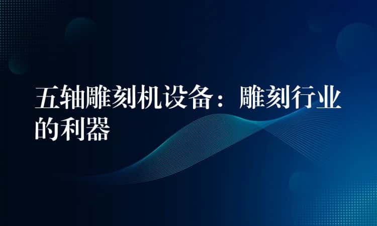 五轴雕刻机设备：雕刻行业的利器