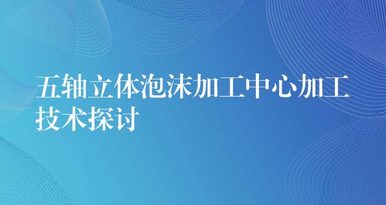 五轴立体泡沫加工中心加工技术探讨 五轴立体泡沫加工中心加工技术探讨