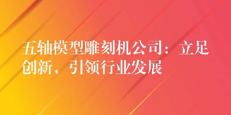 五轴模型雕刻机公司：立足创新，引领行业发展