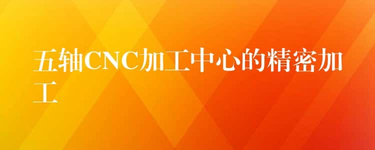 五轴CNC加工中心的精密加工 五轴CNC加工中心的精密加工