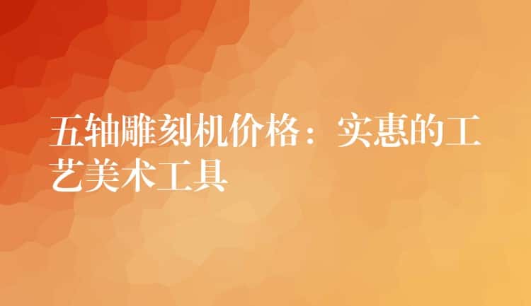 五轴雕刻机价格：实惠的工艺美术工具