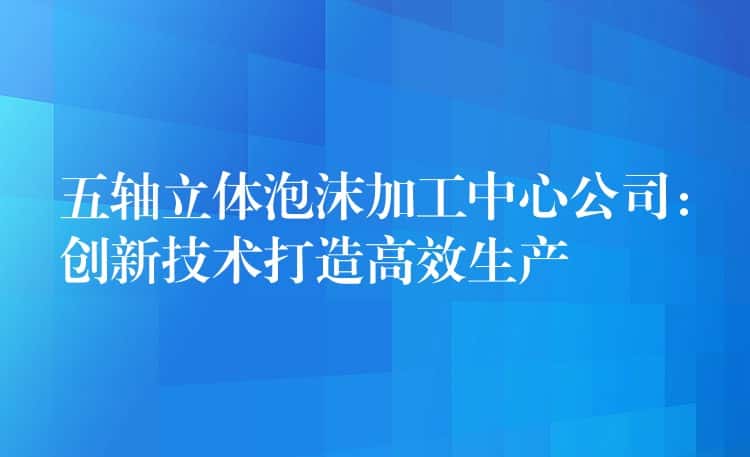 五轴立体泡沫加工中心公司：创新技术打造高效生产