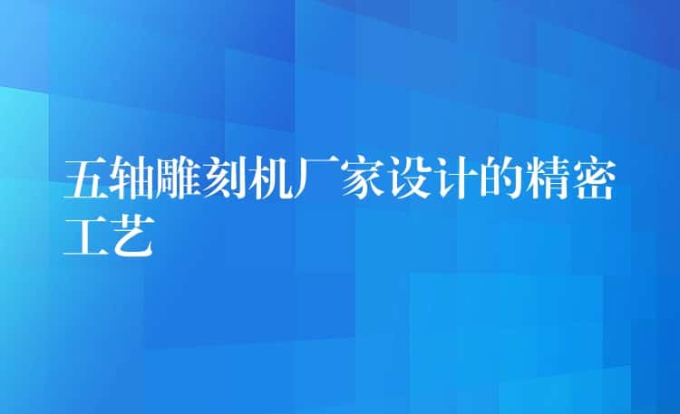 五轴雕刻机厂家设计的精密工艺 五轴雕刻机厂家设计的精密工艺