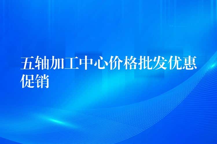 五轴加工中心价格批发优惠促销 五轴加工中心价格批发优惠促销