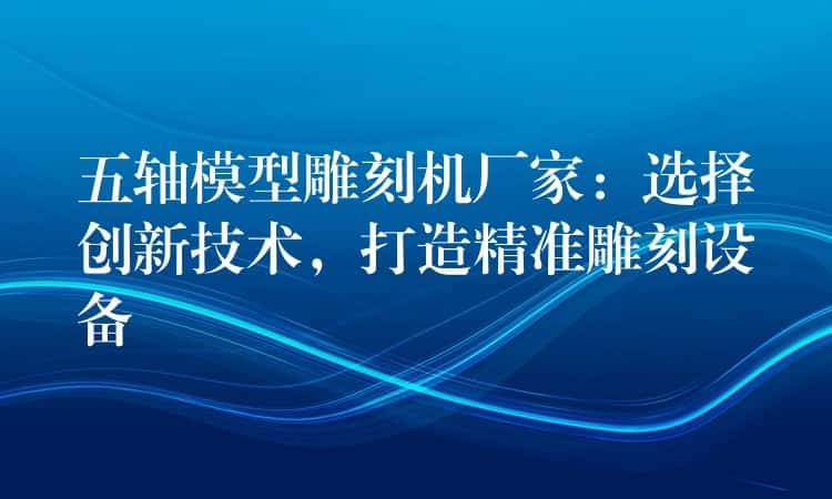 五轴模型雕刻机厂家：选择创新技术，打造精准雕刻设备