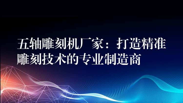 五轴雕刻机厂家:打造精准雕刻技术的专业制造商 五轴雕刻机厂家:打造精准雕刻技术的专业制造商