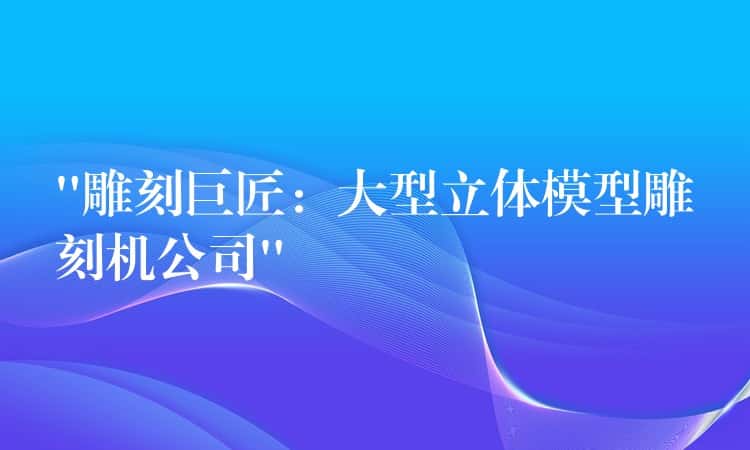 “雕刻巨匠：大型立体模型雕刻机公司”