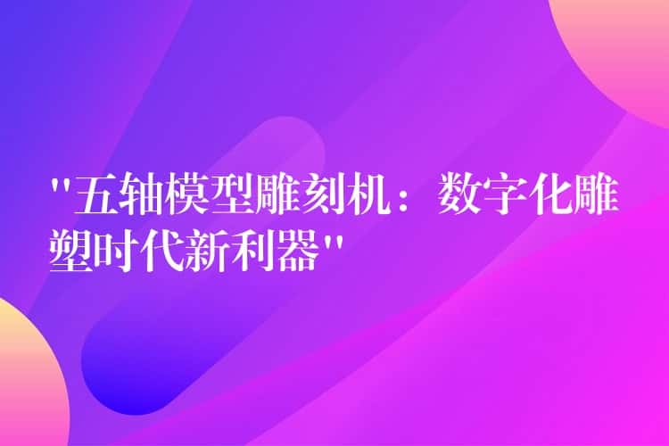 “五轴模型雕刻机：数字化雕塑时代新利器”