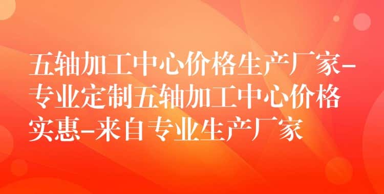 五轴加工中心价格生产厂家-专业定制五轴加工中心价格实惠-来自专业生产厂家 五轴加工中心价格生产厂家-专业定制五轴加工中心价格实惠-来自专业生产厂家