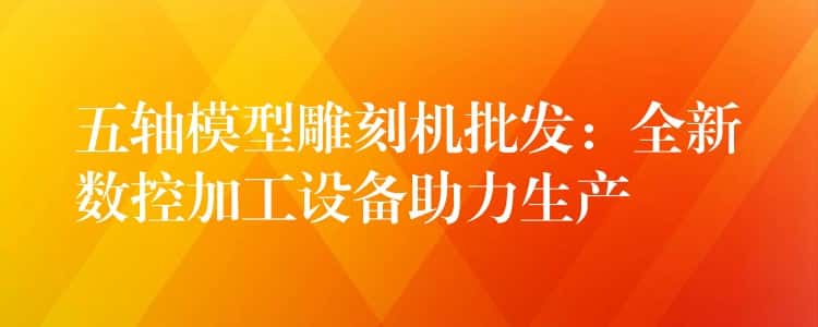 五轴模型雕刻机批发:全新数控加工设备助力生产 五轴模型雕刻机批发:全新数控加工设备助力生产
