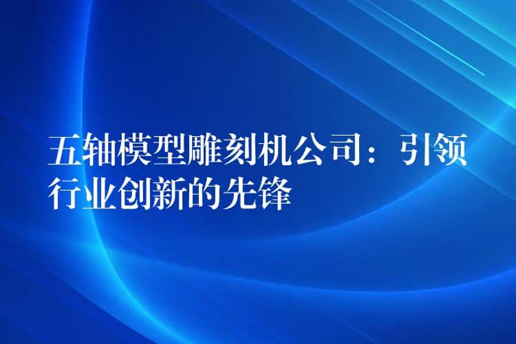 五轴模型雕刻机公司：引领行业创新的先锋