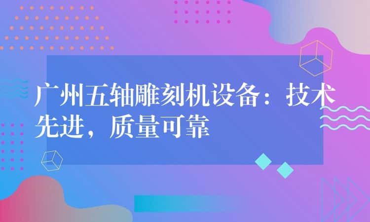 广州五轴雕刻机设备：技术先进，质量可靠
