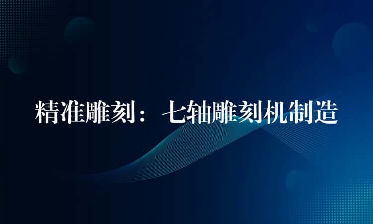 精准雕刻：七轴雕刻机制造