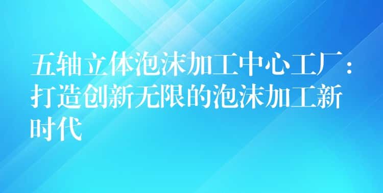 五轴立体泡沫加工中心工厂：打造创新无限的泡沫加工新时代