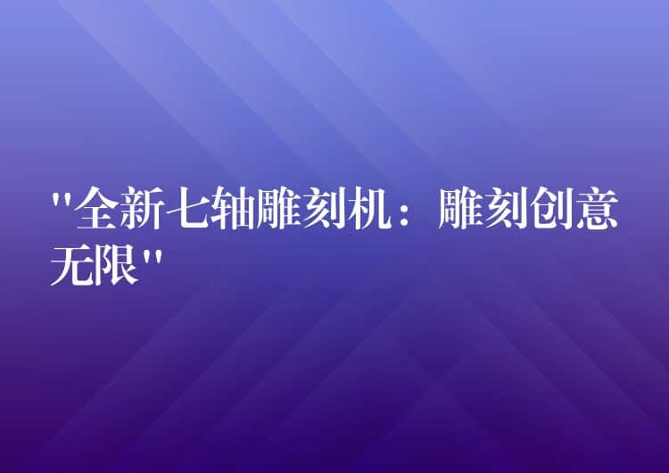 “全新七轴雕刻机：雕刻创意无限”