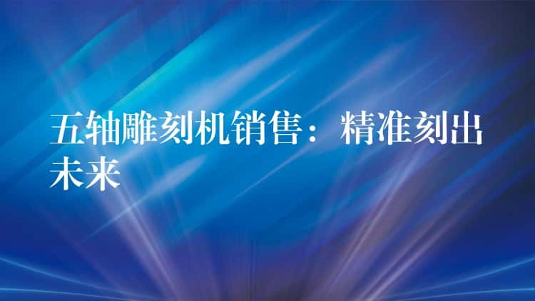 五轴雕刻机销售:精准刻出未来 五轴雕刻机销售:精准刻出未来