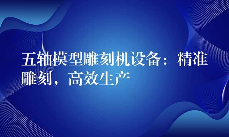 五轴模型雕刻机设备：精准雕刻，高效生产