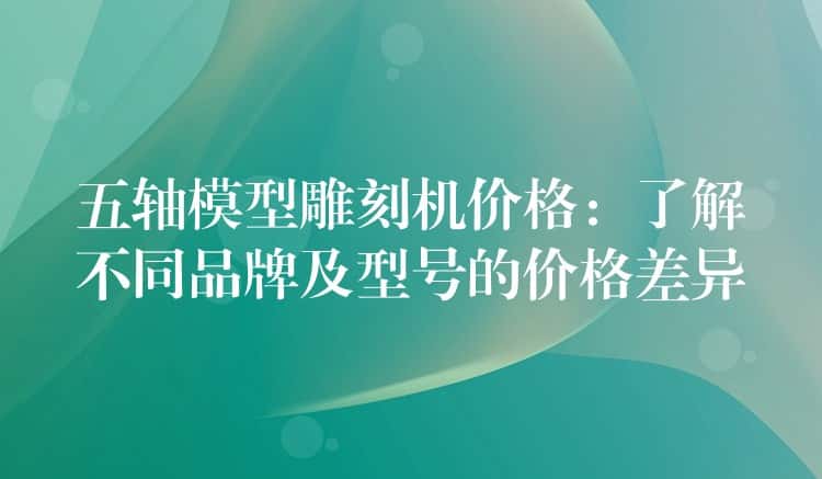 五轴模型雕刻机价格：了解不同品牌及型号的价格差异