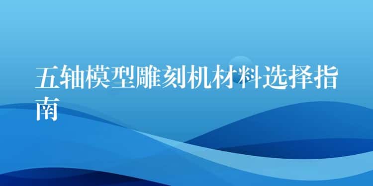 五轴模型雕刻机材料选择指南 五轴模型雕刻机材料选择指南