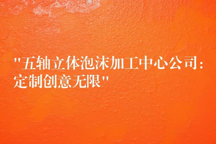 “五轴立体泡沫加工中心公司：定制创意无限”