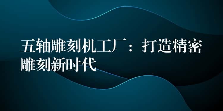 五轴雕刻机工厂：打造精密雕刻新时代