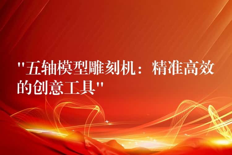 “五轴模型雕刻机：精准高效的创意工具”