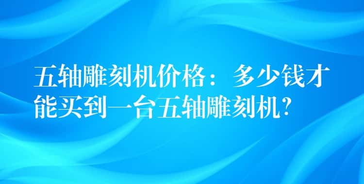五轴雕刻机价格：多少钱才能买到一台五轴雕刻机？