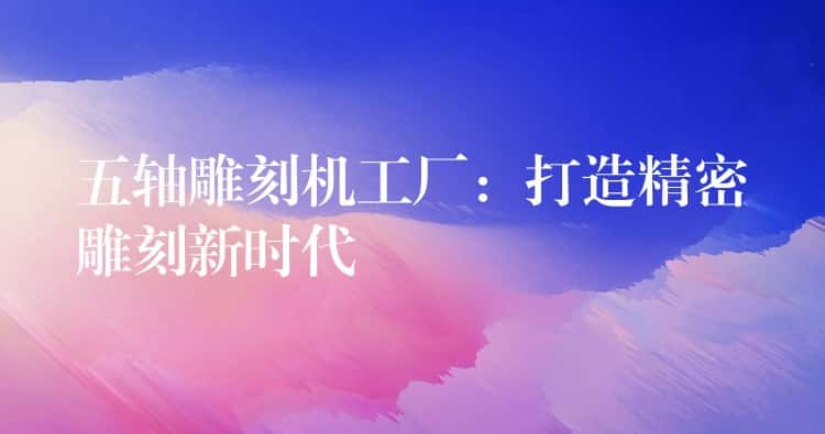 五轴雕刻机工厂：打造精密雕刻新时代