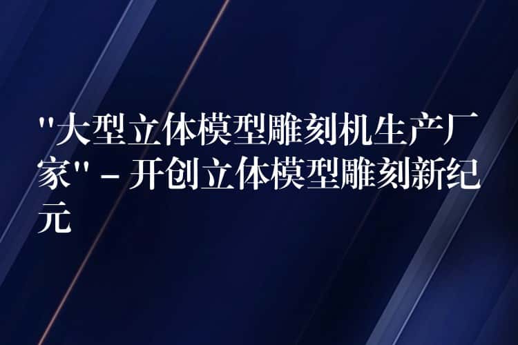 “大型立体模型雕刻机生产厂家” – 开创立体模型雕刻新纪元