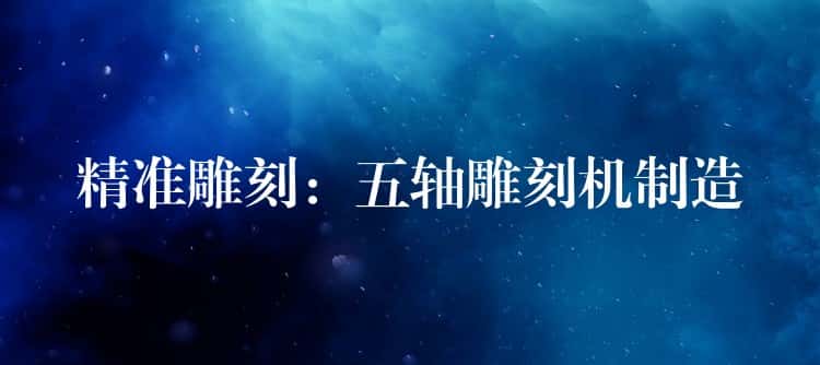 精准雕刻：五轴雕刻机制造